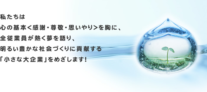 私たちは心の基本＜感謝・尊敬・思いやり＞を胸に、全従業員が熱く夢を語り、明るい豊かな社会づくりに貢献する「小さな大企業」をめざします！