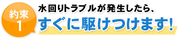 約束1 水回りトラブルが発生したら、 すぐに駆けつけます！