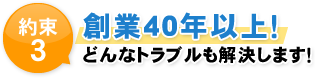 約束3 創業40年以上！ どんなトラブルも解決します！