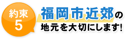 約束5 那珂川市・春日市・福岡市近郊の 地元を大切にします！